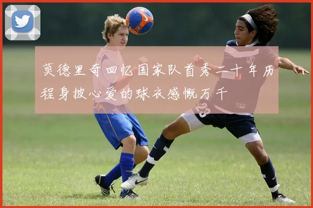 莫德里奇回忆国家队首秀二十年历程身披心爱的球衣感慨万千