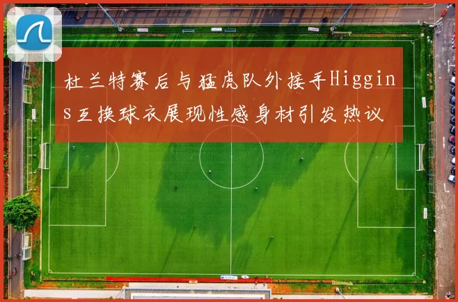 杜兰特赛后与猛虎队外接手Higgins互换球衣展现性感身材引发热议