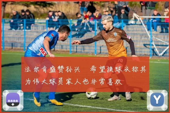 法尔肯盛赞孙兴慜希望换球衣称其为伟大球员家人也非常喜欢