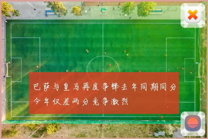 巴萨与皇马再度争锋去年同期同分今年仅差两分竞争激烈