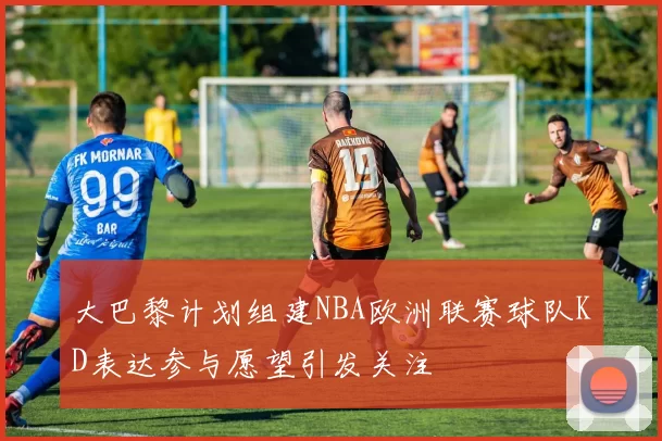大巴黎计划组建NBA欧洲联赛球队KD表达参与愿望引发关注