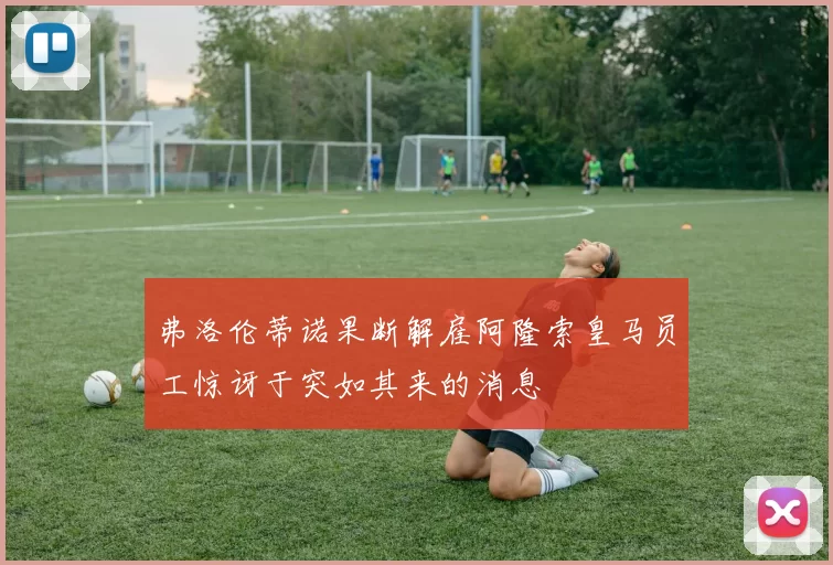 弗洛伦蒂诺果断解雇阿隆索皇马员工惊讶于突如其来的消息