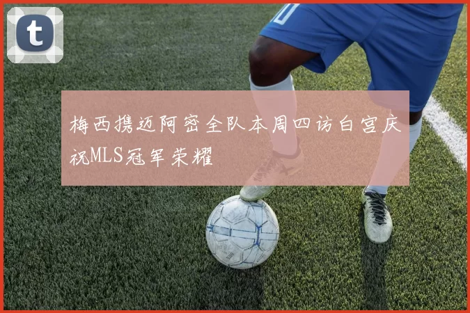梅西携迈阿密全队本周四访白宫庆祝MLS冠军荣耀