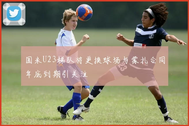国米U23梯队将更换球场与蒙扎合同年底到期引关注