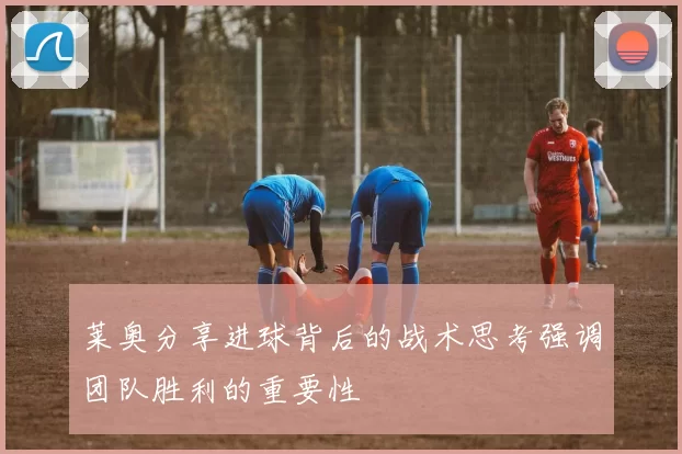 莱奥分享进球背后的战术思考强调团队胜利的重要性