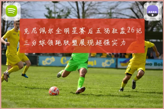 克尼佩尔全明星赛后五场狂轰26记三分球领跑联盟展现超强实力