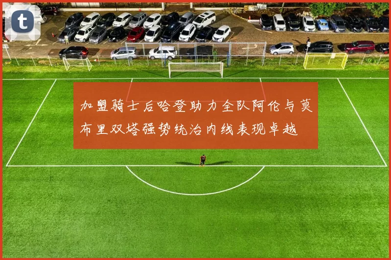 加盟骑士后哈登助力全队阿伦与莫布里双塔强势统治内线表现卓越