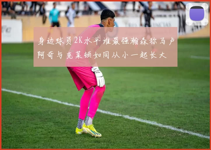 身边球员2K水平谁最强瀚森称马卢阿奇与克莱顿如同从小一起长大
