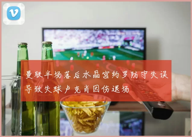 曼联半场落后水晶宫约罗防守失误导致失球卢克肖因伤退场