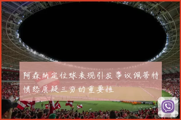 阿森纳定位球表现引发争议佩蒂特愤怒质疑三分的重要性