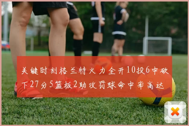 关键时刻格兰特火力全开10投6中砍下27分5篮板2助攻罚球命中率高达857