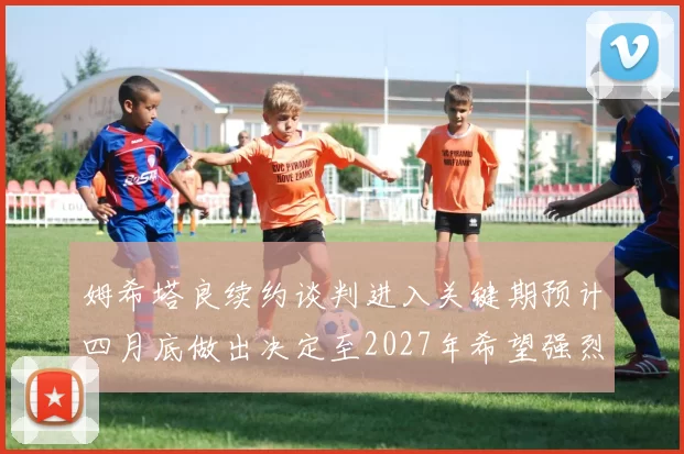 姆希塔良续约谈判进入关键期预计四月底做出决定至2027年希望强烈