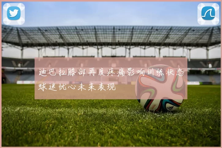 迪巴拉膝部再度疼痛影响训练状态球迷忧心未来表现