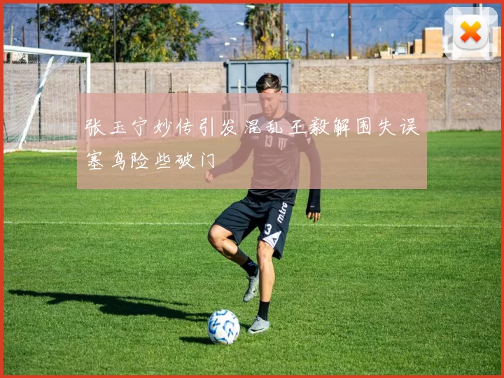 张玉宁妙传引发混乱王毅解围失误塞鸟险些破门