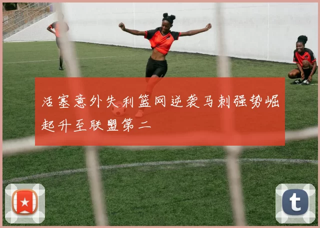 活塞意外失利篮网逆袭马刺强势崛起升至联盟第二