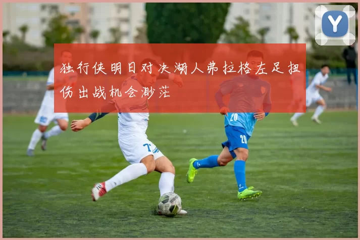 独行侠明日对决湖人弗拉格左足扭伤出战机会渺茫
