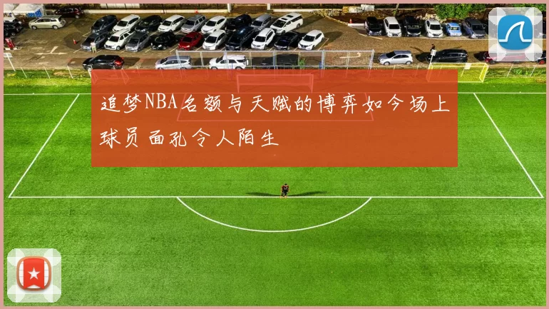 追梦NBA名额与天赋的博弈如今场上球员面孔令人陌生