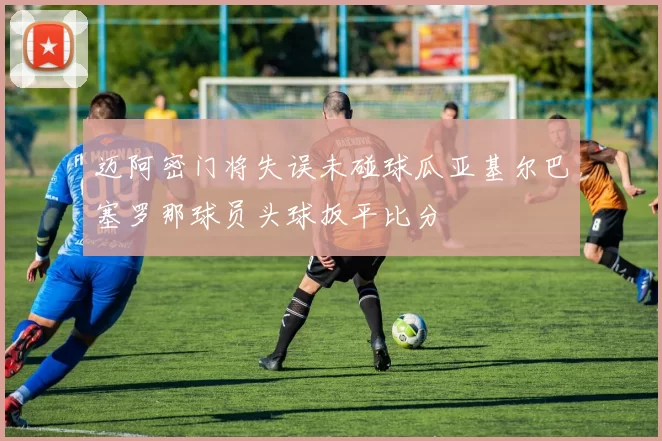 迈阿密门将失误未碰球瓜亚基尔巴塞罗那球员头球扳平比分