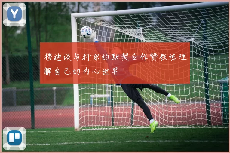 穆迪谈与科尔的默契合作赞教练理解自己的内心世界