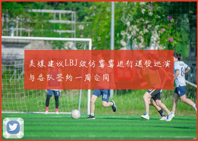 美媒建议LBJ效仿霉霉进行退役巡演与各队签约一周合同