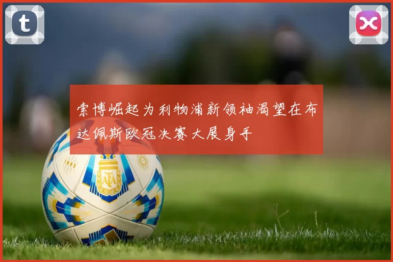 索博崛起为利物浦新领袖渴望在布达佩斯欧冠决赛大展身手
