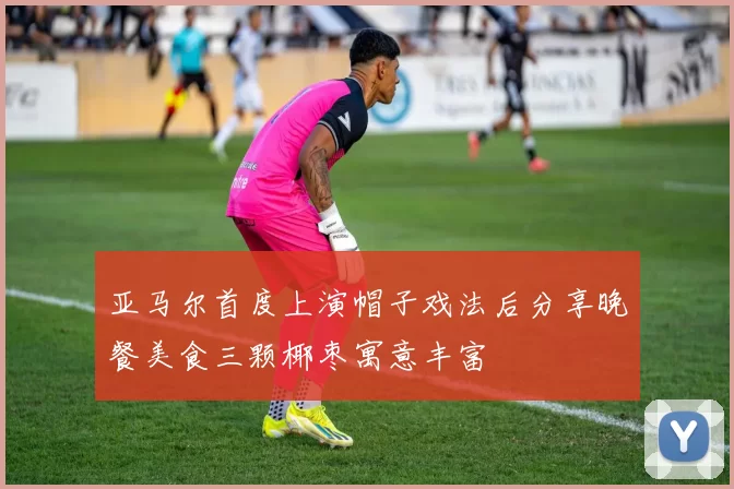 亚马尔首度上演帽子戏法后分享晚餐美食三颗椰枣寓意丰富
