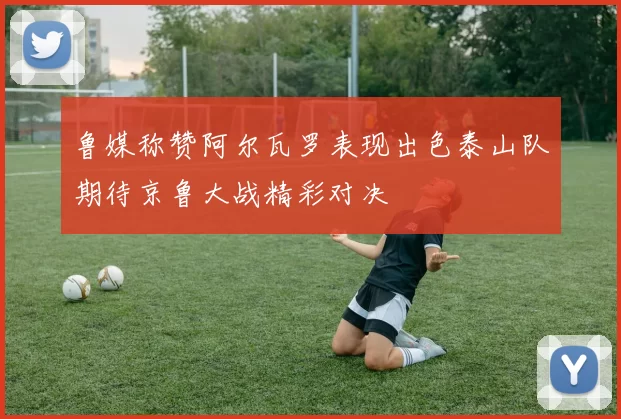 鲁媒称赞阿尔瓦罗表现出色泰山队期待京鲁大战精彩对决