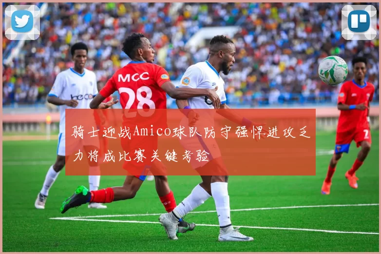 骑士迎战Amico球队防守强悍进攻乏力将成比赛关键考验