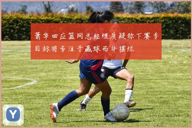 萧华回应篮网总经理质疑称下赛季目标将专注于赢球而非摆烂