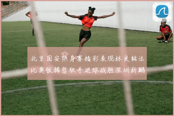北京国安热身赛精彩表现林良铭法比奥张稀哲联手进球战胜深圳新鹏城