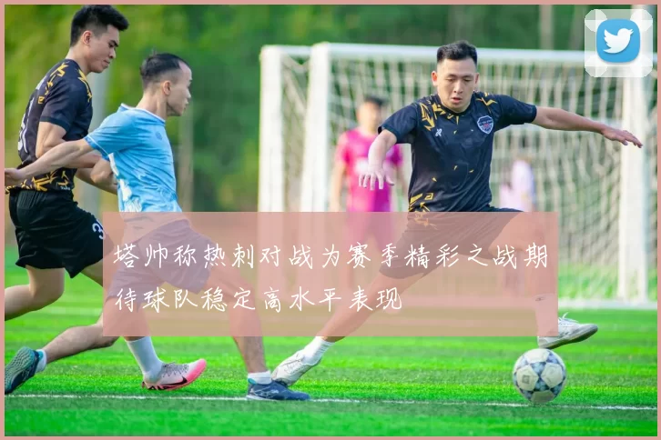 塔帅称热刺对战为赛季精彩之战期待球队稳定高水平表现