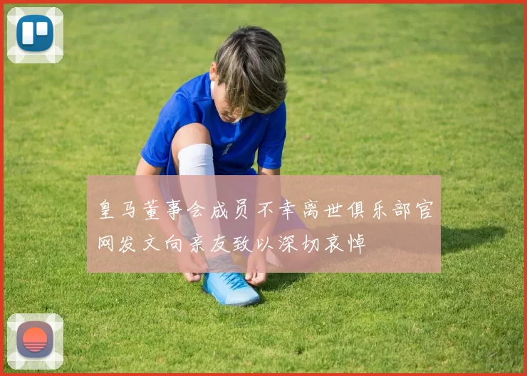 皇马董事会成员不幸离世俱乐部官网发文向亲友致以深切哀悼
