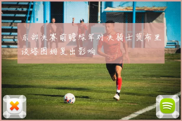 东部决赛前瞻绿军对决骑士莫布里谈塔图姆复出影响