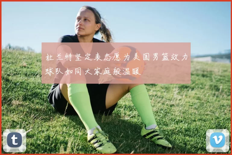 杜兰特坚定表态愿为美国男篮效力球队如同大家庭般温暖