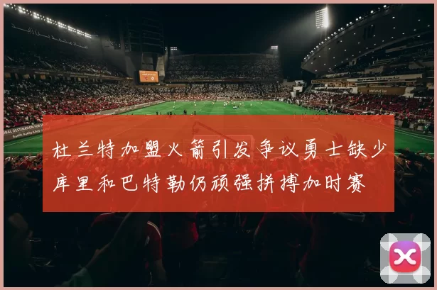 杜兰特加盟火箭引发争议勇士缺少库里和巴特勒仍顽强拼搏加时赛