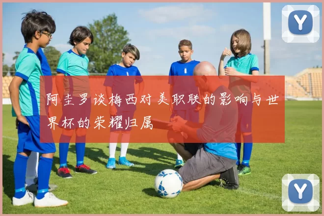 阿圭罗谈梅西对美职联的影响与世界杯的荣耀归属