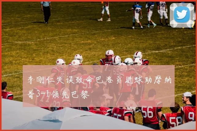 李刚仁失误致命巴洛贡进球助摩纳哥3-1领先巴黎