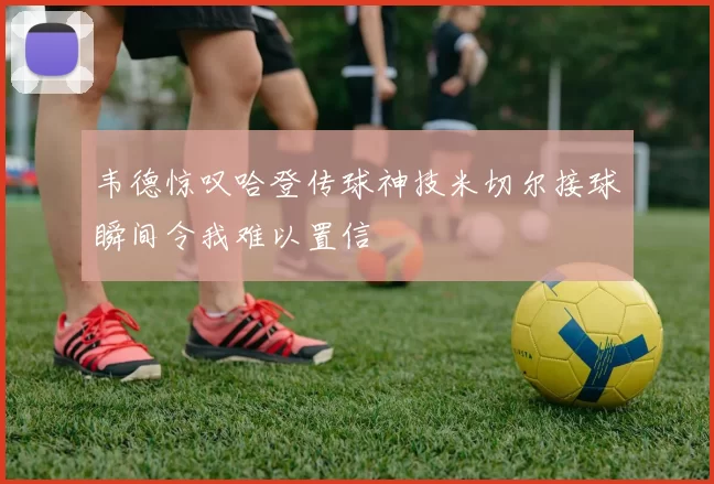 韦德惊叹哈登传球神技米切尔接球瞬间令我难以置信