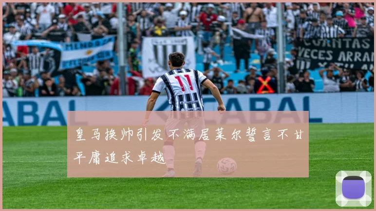 皇马换帅引发不满居莱尔誓言不甘平庸追求卓越